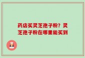 药店买灵芝孢子粉？灵芝孢子粉在哪里能买到