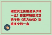 破壁灵芝价格是多少钱一盒？修正牌破壁灵芝孢子粉《官方价格》到底多少钱一盒