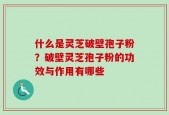 什么是灵芝破壁孢子粉？破壁灵芝孢子粉的功效与作用有哪些