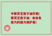 中原灵芝孢子油作用(原灵芝孢子油：身体免疫力的强力保护者)