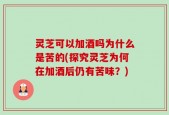灵芝可以加酒吗为什么是苦的(探究灵芝为何在加酒后仍有苦味？)