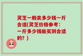 灵芝一般卖多少钱一斤合适(灵芝价格参考：一斤多少钱能买到合适的？)