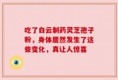 吃了白云制药灵芝孢子粉，身体居然发生了这些变化，真让人惊喜