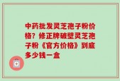 中药批发灵芝孢子粉价格？修正牌破壁灵芝孢子粉《官方价格》到底多少钱一盒