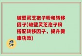 破壁灵芝孢子粉和转移因子(破壁灵芝孢子粉搭配转移因子，提升健康功效)