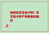 陕西赤灵芝孢子粉？灵芝孢子粉产地哪里的最好