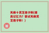天麻十灵芝孢子粉(提高记忆力？尝试天麻灵芝孢子粉！)