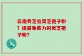 云南秀芝谷灵芝孢子粉？提高免疫力的灵芝孢子粉？