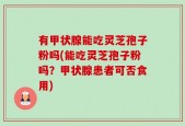 有甲状腺能吃灵芝孢子粉吗(能吃灵芝孢子粉吗？甲状腺患者可否食用)