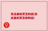 定远县收灵芝的店(定远县的灵芝收购店)
