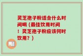 灵芝孢子粉适合什么时间喝 (最佳饮用时间！灵芝孢子粉应该何时饮用？)