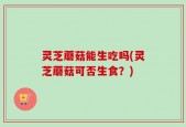 灵芝蘑菇能生吃吗(灵芝蘑菇可否生食？)