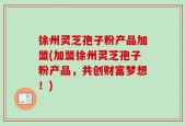 徐州灵芝孢子粉产品加盟(加盟徐州灵芝孢子粉产品，共创财富梦想！)