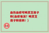 血热血瘀可喝灵芝孢子粉(血瘀难消？喝灵芝孢子粉拯救！)