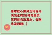 修本匠心黑灵芝何首乌洗发水有效(神奇黑灵芝何首乌洗发水，告别头发问题！)