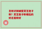 怎样识别破壁灵芝孢子粉？灵芝孢子粉碾压的好还是粉好