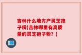 吉林什么地方产灵芝孢子粉(吉林哪里有高质量的灵芝孢子粉？)