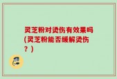灵芝粉对烫伤有效果吗(灵芝粉能否缓解烫伤？)
