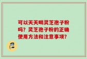 可以天天喝灵芝孢子粉吗？灵芝孢子粉的正确使用方法和注意事项？