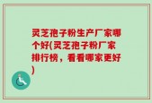 灵芝孢子粉生产厂家哪个好(灵芝孢子粉厂家排行榜，看看哪家更好)
