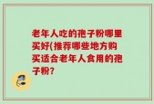 老年人吃的孢子粉哪里买好(推荐哪些地方购买适合老年人食用的孢子粉？