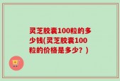 灵芝胶囊100粒的多少钱(灵芝胶囊100粒的价格是多少？)