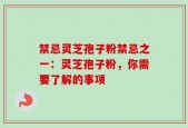 禁忌灵芝孢子粉禁忌之一：灵芝孢子粉，你需要了解的事项