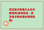 灵芝孢子粉是什么年代研究的(研究历史︱灵芝孢子粉的漫长研究历程)