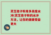 灵芝孢子粉用多高度水冲(灵芝孢子粉的水冲方法，让你的健康受益更大