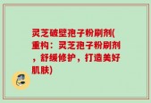 灵芝破壁孢子粉刷剂(重构：灵芝孢子粉刷剂，舒缓修护，打造美好肌肤)