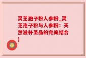 灵芝孢子粉人参粉_灵芝孢子粉与人参粉：天然滋补圣品的完美结合)