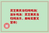 灵芝黄芪当归炖鸡汤(滋补鸡汤：灵芝黄芪当归炖汤方，美味实惠又营养)
