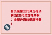 什么是第三代灵芝孢子粉(第三代灵芝孢子粉：全新升级的健康神器)