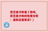 灵芝孢子粉是溫性吗_灵芝孢子粉的性质分析：温和还是寒凉？)