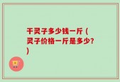 干灵子多少钱一斤 (灵子价格一斤是多少？)