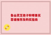鲁山灵芝孢子粉哪里买靠谱推荐及购买指南