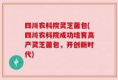 四川农科院灵芝菌包(四川农科院成功培育高产灵芝菌包，开创新时代)