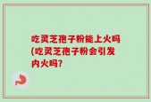 吃灵芝孢子粉能上火吗(吃灵芝孢子粉会引发内火吗？