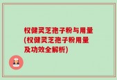 权健灵芝孢子粉与用量(权健灵芝孢子粉用量及功效全解析)