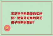 灵芝孢子粉最佳购买途径？便宜又好用的灵芝孢子粉购买推荐？