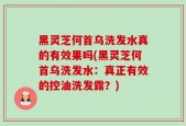 黑灵芝何首乌洗发水真的有效果吗(黑灵芝何首乌洗发水：真正有效的控油洗发露？)