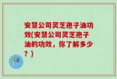 安慧公司灵芝孢子油功效(安慧公司灵芝孢子油的功效，你了解多少？)