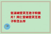 低温破壁灵芝孢子粉图片？同仁堂破壁灵芝孢子粉怎么样