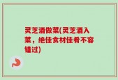 灵芝酒做菜(灵芝酒入菜，绝佳食材佳肴不容错过)
