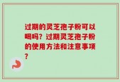 过期的灵芝孢子粉可以喝吗？过期灵芝孢子粉的使用方法和注意事项？
