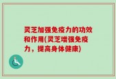 灵芝加强免疫力的功效和作用(灵芝增强免疫力，提高身体健康)