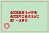 白灵芝直接泡水喝吗(白灵芝可否直接泡水饮用？一文解析)