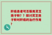 肝癌患者可否服用灵芝孢子粉？？探讨灵芝孢子粉对肝癌的治疗作用？