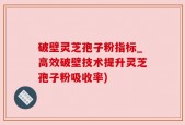 破壁灵芝孢子粉指标_高效破壁技术提升灵芝孢子粉吸收率)