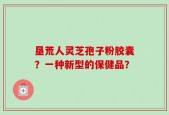 垦荒人灵芝孢子粉胶囊？一种新型的保健品？